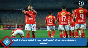 «تشويق فريد» مباراة الاهلي اليوم القنوات الناقلة ومفاجآت اللقاء المنتظرة